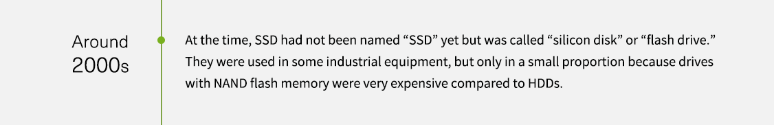 약 2000년대. 당시 SSD는 아직 “SSD”로 명명되지 않았지만 “실리콘 디스크” 또는 “플래시 드라이브”라고 불렸습니다. 일부 산업용 장비에 사용되었지만, NAND 플래시 메모리가 있는 드라이브는 HDD에 비해 매우 비싸기 때문에 적은 비율로만 사용되었습니다.
